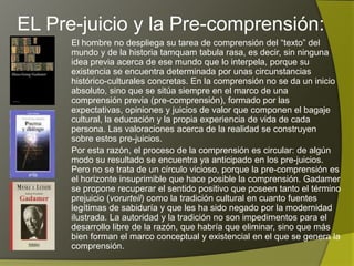 EL Pre-juicio y la Pre-comprensión:
      El hombre no despliega su tarea de comprensión del “texto” del
      mundo y de la historia tamquam tabula rasa, es decir, sin ninguna
      idea previa acerca de ese mundo que lo interpela, porque su
      existencia se encuentra determinada por unas circunstancias
      histórico-culturales concretas. En la comprensión no se da un inicio
      absoluto, sino que se sitúa siempre en el marco de una
      comprensión previa (pre-comprensión), formado por las
      expectativas, opiniones y juicios de valor que componen el bagaje
      cultural, la educación y la propia experiencia de vida de cada
      persona. Las valoraciones acerca de la realidad se construyen
      sobre estos pre-juicios.
      Por esta razón, el proceso de la comprensión es circular: de algún
      modo su resultado se encuentra ya anticipado en los pre-juicios.
      Pero no se trata de un círculo vicioso, porque la pre-comprensión es
      el horizonte insuprimible que hace posible la comprensión. Gadamer
      se propone recuperar el sentido positivo que poseen tanto el término
      prejuicio (vorurteil) como la tradición cultural en cuanto fuentes
      legítimas de sabiduría y que les ha sido negado por la modernidad
      ilustrada. La autoridad y la tradición no son impedimentos para el
      desarrollo libre de la razón, que habría que eliminar, sino que más
      bien forman el marco conceptual y existencial en el que se genera la
      comprensión.
 