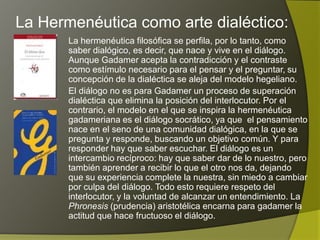 La Hermenéutica como arte dialéctico:
       La hermenéutica filosófica se perfila, por lo tanto, como
       saber dialógico, es decir, que nace y vive en el diálogo.
       Aunque Gadamer acepta la contradicción y el contraste
       como estímulo necesario para el pensar y el preguntar, su
       concepción de la dialéctica se aleja del modelo hegeliano.
       El diálogo no es para Gadamer un proceso de superación
       dialéctica que elimina la posición del interlocutor. Por el
       contrario, el modelo en el que se inspira la hermenéutica
       gadameriana es el diálogo socrático, ya que el pensamiento
       nace en el seno de una comunidad dialógica, en la que se
       pregunta y responde, buscando un objetivo común. Y para
       responder hay que saber escuchar. El diálogo es un
       intercambio recíproco: hay que saber dar de lo nuestro, pero
       también aprender a recibir lo que el otro nos da, dejando
       que su experiencia complete la nuestra, sin miedo a cambiar
       por culpa del diálogo. Todo esto requiere respeto del
       interlocutor, y la voluntad de alcanzar un entendimiento. La
       Phronesis (prudencia) aristotélica encarna para gadamer la
       actitud que hace fructuoso el diálogo.
 