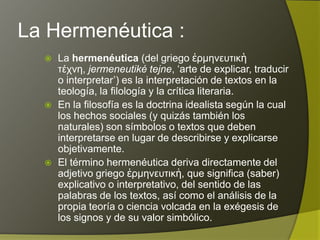 La Hermenéutica :
     La hermenéutica (del griego ἑρμηνευτικὴ τέχνη,
      jermeneutiké tejne, „arte de explicar, traducir o
      interpretar‟) es la interpretación de textos en la
      teología, la filología y la crítica literaria.
     En la filosofía es la doctrina idealista según la cual
      los hechos sociales (y quizás también los
      naturales) son símbolos o textos que deben
      interpretarse en lugar de describirse y explicarse
      objetivamente.
     El término hermenéutica deriva directamente del
      adjetivo griego ἑρμηνευτικἡ, que significa (saber)
      explicativo o interpretativo, del sentido de las
      palabras de los textos, así como el análisis de la
      propia teoría o ciencia volcada en la exégesis de
      los signos y de su valor simbólico.
 