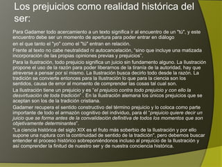 Los prejuicios como realidad histórica del
ser:
Para Gadamer todo acercamiento a un texto significa ir al encuentro de un "tú", y este
encuentro debe ser un momento de apertura para poder entrar en diálogo
en el que tanto el "yo" como el "tú" entran en relación.
Frente al texto no cabe neutralidad ni autocancelación, “sino que incluye una matizada
incorporación de las propias opiniones previas y prejuicios”.
Para la Ilustración, todo prejuicio significa un juicio sin fundamento alguno. La Ilustración
propone el uso de la razón para poder liberarnos de la tiranía de la autoridad, hay que
atreverse a pensar por sí mismo. La Ilustración busca decirlo todo desde la razón. La
tradición se convierte entonces para la Ilustración lo que para la ciencia son los
sentidos, causa de error al momento de comprender las cosas tal cual son.
La Ilustración tiene un prejuicio y es “el prejuicio contra todo prejuicio y con ello la
desvirtuación de toda tradición” . En la Ilustración alemana los únicos prejuicios que se
aceptan son los de la tradición cristiana.
Gadamer recupera el sentido constructivo del término prejuicio y lo coloca como parte
importante de todo el armazón cognitivo del individuo, para él “prejuicio quiere decir un
juicio que se forma antes de la convalidación definitiva de todos los momentos que son
objetivamente determinantes”.
"La ciencia histórica del siglo XIX es el fruto más soberbio de la Ilustración y por ello
supone una ruptura con la continuidad de sentido de la tradición", pero debemos buscar
entender el proceso histórico sobreponiéndonos incluso al prejuicio de la Ilustración y
así comprender la finitud de nuestro ser y de nuestra conciencia histórica.
 