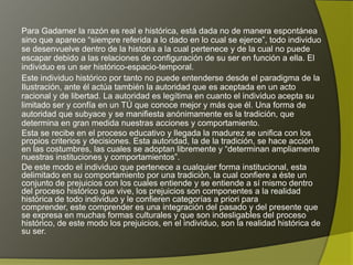 Para Gadamer la razón es real e histórica, está dada no de manera espontánea
sino que aparece “siempre referida a lo dado en lo cual se ejerce”, todo individuo
se desenvuelve dentro de la historia a la cual pertenece y de la cual no puede
escapar debido a las relaciones de configuración de su ser en función a ella. El
individuo es un ser histórico-espacio-temporal.
Este individuo histórico por tanto no puede entenderse desde el paradigma de la
Ilustración, ante él actúa también la autoridad que es aceptada en un acto
racional y de libertad. La autoridad es legítima en cuanto el individuo acepta su
limitado ser y confía en un TÚ que conoce mejor y más que él. Una forma de
autoridad que subyace y se manifiesta anónimamente es la tradición, que
determina en gran medida nuestras acciones y comportamiento.
Esta se recibe en el proceso educativo y llegada la madurez se unifica con los
propios criterios y decisiones. Esta autoridad, la de la tradición, se hace acción
en las costumbres, las cuales se adoptan libremente y “determinan ampliamente
nuestras instituciones y comportamientos”.
De este modo el individuo que pertenece a cualquier forma institucional, esta
delimitado en su comportamiento por una tradición, la cual confiere a éste un
conjunto de prejuicios con los cuales entiende y se entiende a sí mismo dentro
del proceso histórico que vive, los prejuicios son componentes a la realidad
histórica de todo individuo y le confieren categorías a priori para comprender,
este comprender es una integración del pasado y del presente que se expresa
en muchas formas culturales y que son indesligables del proceso histórico, de
este modo los prejuicios, en el individuo, son la realidad histórica de su ser.
 