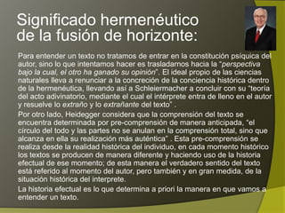 Significado hermenéutico
de la fusión de horizonte:
Para entender un texto no tratamos de entrar en la constitución psíquica del
autor, sino lo que intentamos hacer es trasladarnos hacia la “perspectiva
bajo la cual, el otro ha ganado su opinión”. El ideal propio de las ciencias
naturales lleva a renunciar a la concreción de la conciencia histórica dentro
de la hermenéutica, llevando así a Schleiermacher a concluir con su “teoría
del acto adivinatorio, mediante el cual el intérprete entra de lleno en el autor
y resuelve lo extraño y lo extrañante del texto” .
Por otro lado, Heidegger considera que la comprensión del texto se
encuentra determinada por pre-comprensión de manera anticipada, “el
círculo del todo y las partes no se anulan en la comprensión total, sino que
alcanza en ella su realización más auténtica” . Esta pre-comprensión se
realiza desde la realidad histórica del individuo, en cada momento histórico
los textos se producen de manera diferente y haciendo uso de la historia
efectual de ese momento; de esta manera el verdadero sentido del texto
está referido al momento del autor, pero también y en gran medida, de la
situación histórica del interprete.
La historia efectual es lo que determina a priori la manera en que vamos a
entender un texto.
 