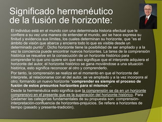 Significado hermenéutico
de la fusión de horizonte:
El individuo está en el mundo con una determinada historia efectual que le
confiere a su vez una manera de entender el mundo, así se hace expresa su
finitud y evidencia sus límites, los cuales determinan su horizonte, que “es el
ámbito de visión que abarca y encierra todo lo que es visible desde un
determinado punto” . Dicho horizonte tiene la posibilidad de ser ampliado y a la
vez la conciencia puede encontrar nuevos horizontes. La tarea de la comprensión
histórica se resuelve en la consecución de un horizonte histórico para
comprender lo que uno quiere sin que eso signifique que el interprete adquiera el
horizonte del autor, el horizonte histórico se gana moviéndose a una situación
histórica, esto significa reconocer al otro y comprenderlo.
Por tanto, la comprensión se realiza en el momento en que el horizonte del
interprete, al relacionarse con el del autor, se ve ampliado y a la vez incorpora al
otro; formando un nuevo horizonte “comprender es siempre el proceso de
fusión de estos presuntos horizontes para sí mismos” .
Desde la hermenéutica esto significa que la comprensión se da en un horizonte
comprensivo en el presente que es la superación del horizonte histórico. Para
Gadamer las categorías fundamentales de su propuesta son: comprensión-
interpretación-confluencia de horizontes-prejuicios. Se refiere a horizontes de
tiempo (pasado y presente-tradición).
 