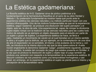 La Estética gadameriana:
La filosofía estética de H-G. Gadamer sirve de pórtico preliminar a la
fundamentación de la hermenéutica filosófica en el seno de su obra Verdad y
Método I. Su pretensión fundamental es mostrar hasta qué punto ante la
experiencia estética las ciencias naturales y su método particular topan con una
barrera infranqueable. Uno de los motivos fundamentales es que en la experiencia
estética, según Gadamer, se produce una disolución del sujeto perceptor y el
objeto, esto es, la obra de arte. Una experiencia tal, capaz de romper la dicotomía
sujeto-objeto rompe con la tradición de las ciencias naturales para las cuales todo
motivo de estudio es ya siempre un objeto dispuesto para el estudio por parte de
un sujeto o grupo de sujetos. La experiencia estética se hace, se lleva a cabo,
mediante un movimiento de vaivén en el cual transitan en un mismo sentido la obra
y el sujeto que la disfruta, así por ejemplo, en la contemplación de una obra de arte
el espectador se ve sometido, él mismo, a los avatares de la trama y, con ello, se
introduce en la misma obra a la vez que la obra opera sobre él. A esta noción
englobante la denomina Gadamer “juego”, posiblemente siguiendo, aunque en otro
sentido, la estela del concepto de juego que estaba presente en Schiller. A la vez
que se produce la disolución de sujeto y objeto bajo el juego también se produce
una variación con respecto a la temporalidad de la experiencia estética. El discurrir
cotidiano se nos presenta como una temporalidad homogénea y casi lineal, sin
embargo, en la experiencia estética el sujeto se pierde para sí mismo y la
percepción de la temporalidad varía.
 