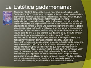 La Estética gadameriana:
   Gadamer intentará dar cuenta de esta nueva temporalidad, de este
   "verse absorbido", mediante el concepto de fiesta. La temporalidad de la
   experiencia estética se asemeja a la festividad, es decir, es una ruptura
   dentro de la noción cotidiana de al temporalidad. Por otra parte,
   siguiendo la estela heideggeriana, Gadamer reivindica el valor de verdad
   inherente a la experiencia estética. En la obra de arte se nos da una
   suerte de verdad y existe una ganancia cognitiva evidente; la propia
   experiencia ya ha moldeado nuestro ser y hemos sumado aprendizajes
   que antes de la experiencia estética singular no estaban presentes. A su
   vez, la obra de arte y la experiencia que deviene de su disfrute también
   puede dar lugar a conocimientos de orden moral. En este sentido,
   Gadamer reivindica el valor artístico de la alegoría frente a la habitual
   reivindicación del valor simbólico del arte. La alegoría tiene, entre otras,
   una función moral: pretende indirectamente conducir a una determinada
   noción acerca de lo bueno. Gadamer, al igual que su mentor Heidegger,
   prioriza la capacidad que tiene la poesía como herramienta para "traer la
   verdad", para "desocultar", su innegable valor para recrear nuevos
   mundos y fabricar lenguaje. En este sentido considerará que la poesía,
   en el orden de las artes, juega un papel primordial. El mismo Gadamer
   abre su Opus magnum Verdad y método con un poema de Rilke que,
   según su propio criterio, vendría a resumir, sucintamente, el núcleo de la
   hermenéutica filosófica.
 