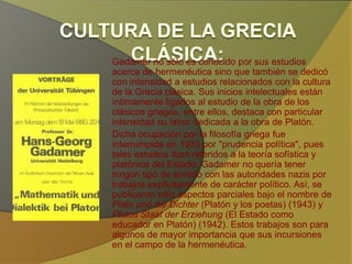 Gadamer no sólo es conocido por sus estudios acerca
de hermenéutica sino que también se dedicó con
intensidad a estudios relacionados con la cultura de la
Grecia clásica. Sus inicios intelectuales están
íntimamente ligados al estudio de la obra de los
clásicos griegos, entre ellos, destaca con particular
intensidad su labor dedicada a la obra de Platón.
Dicha ocupación por la filosofía griega fue interrumpida
en 1933 por "prudencia política", pues tales estudios
iban referidos a la teoría sofística y platónica del
Estado: Gadamer no quería tener ningún tipo de
enredo con las autoridades nazis por trabajos
explícitamente de carácter político. Así, se publicaron
sólo aspectos parciales bajo el nombre de Plato und
die Dichter (Platón y los poetas) (1943) y Platos Staat
der Erziehung (El Estado como educador en Platón)
(1942). Estos trabajos son para algunos de mayor
importancia que sus incursiones en el campo de la
hermenéutica.
 