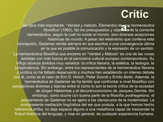 Su obra más importante, “Verdad y método. Elementos de una hermenéutica
    filosófica” (1960), fijó los presupuestos y objetivos de la corriente hermenéutica,
según la cual no existe el mundo, sino diversas acepciones históricas de mundo. A
    pesar del relativismo que conlleva esta concepción, Gadamer remite siempre en
   sus escritos a una convergencia última en la que es posible la comunicación y la
                                                                expresión de un sentido.
La hermenéutica filosófica que encierra en “Verdad y Método” es una de las voces
       sentidas con más fuerza en el panorama cultural europeo contemporáneo. Su
   influjo alcanza ámbitos muy variados: la crítica literaria, la estética, la teología, la
  jurisprudencia. Sin embargo, entre los representantes de la hermenéutica literaria
   y jurídica no ha faltado desacuerdo y muchos han establecido un intenso debate
 con él, como es el caso de Eric D. Hirsch, Peter Szondi y Emilio Betto. Además, la
         hermenéutica de Gadamer se ha tenido que confrontar a nivel filosófico con
perspectivas diversas y lejanas entre sí como lo son la teoría crítica de la sociedad
     de Jürgen Habermas y el decontruccionismo de Jacques Derrida. Sin embargo,
       como ocurre con buena parte de la filosofía posthegeliana, el pensamiento de
         Gadamer no es ajeno a los claroscuros de la modernidad. La omnipresente
 mediación lingüística del ser que postula, a la que hemos hecho referencia arriba,
     no deja espacio alguno a una metafísica capaz de trascender la finitud histórica
                   del lenguaje, y mas en general, de cualquier experiencia humana.
 