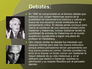    En 1960 se comprometió en el famoso debate que
    mantuvo con Jürgen Habermas acerca de la
    posibilidad de trascendencia histórica y cultural en
    busca de una situación social moldeada por el
    pensamiento crítico. El debate jamás concluyó pero
    marcó el comienzo de una calurosa amistad entre
    Gadamer y Habermas, incluso Gadamer facilitó la
    posibilidad de entrada de Habermas en el mundo
    académico ayudándole a lograr una plaza de
    profesor en Heidelberg.
   Otro intento similar de debate fue intentado con
    Jacques Derrida pero éste fue menos instructivo
    porque ambos pensadores tenían pensamiento con
    muy pocos puntos en común. Derrida consideró su
    error al no buscar un fondo común con Gadamer la
    mayor debacle de su vida intelectual y, en el
    obituario que dedicó a Gadamer, expresa su
    admiración y su respeto filosófico por el pensador
    alemán.
 