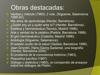 Obras destacadas:
   Verdad y método (1960), 2 vols. (Sígueme, Salamanca
    1988-92);
   Mis años de aprendizaje (Herder, Barcelona);
   ¿Quién soy yo y quién eres tú? (Herder, Barcelona);
   Estética y hermenéutica (Tecnos, Madrid 1996);
   Arte y verdad de la palabra (Paidós, Barcelona 1998);
   El giro hermenéutico (Catedra, Madrid 1998);
   Antología (Sígueme, Salamanca);
   El estado oculto de la salud (Gedisa, Barcelona 1996).
   Jean Grondin, Hans-Georg Gadamer, una biografía
    (Herder, Barcelona 2000)
   El problema de la consciencia histórica (1963),
   Pequeños escritos (1967)
   Diálogo y dialéctica (1980), un compendio de ensayos
    sobre los diálogos de Platón.
 