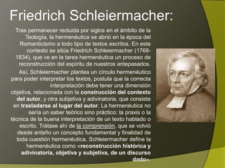 Friedrich Schleiermacher:
  Tras permanecer recluida por siglos en el ámbito de la
       Teología, la hermenéutica se abrió en la época del
    Romanticismo a todo tipo de textos escritos. En este
contexto se sitúa Friedrich Schleiermacher (1768-1834),
           que ve en la tarea hermenéutica un proceso de
    reconstrucción del espíritu de nuestros antepasados.
    Así, Schleiermacher plantea un círculo hermenéutico
para poder interpretar los textos, postula que la correcta
        interpretación debe tener una dimensión objetiva,
      relacionada con la construcción del contexto del
   autor, y otra subjetiva y adivinatoria, que consiste en
     trasladarse al lugar del autor. La hermenéutica no
         sería un saber teórico sino práctico: la praxis o la
técnica de la buena interpretación de un texto hablado o
    escrito. Trátase ahí de la comprensión, que se volvió
   desde antaño un concepto fundamental y finalidad de
  toda cuestión hermenéutica. Schleiermacher define la
       hermenéutica como «reconstrucción histórica y
     adivinatoria, objetiva y subjetiva, de un discurso
                                                     dado».
 