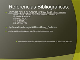 Referencias Bibliográficas:

 HISTORIA DE LA FILOSOFÍA: IV Filosofía Contemporánea
         Mario Fazio, Francisco Fernández Labastida
         Editorial Palabra,
         Madrid, 2004.
         1ª. edición.
         pp. 391 a 400
 http://es.wikipedia.org/wiki/Hans-Georg_Gadamer

 http://www.biografiasyvidas.com/biografia/g/gadamer.htm




         Presentación realizada por Gerardo Viau, Guatemala, 21 de octubre del 2012
 