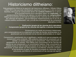 Historicismo diltheiano:
Esta perspectiva influirá en la aparición del historicismo diltheiano. Wilhelm Dilthey
 (1833-1911) cree que toda manifestación espiritual humana, (y no sólo los textos
 Escritos), tiene que ser comprendida dentro del contexto histórico de su época.
                 Si los acontecimientos de la naturaleza deben ser explicados, los
     acontecimientos Históricos, los valores y la cultura deben ser comprendidos.
 Dilthey fue el primero en formular la dualidad de las «ciencias de la naturaleza» y
    las «ciencias del espíritu», que se distinguen respectivamente por el uso de un
 método analítico esclarecedor, una, y el uso de un procedimiento de compresión
                                                                   descriptiva, la otra.

                       Explicación (propia de las ciencias de la naturaleza)
       Comprensión (propia de las ciencias del espíritu o ciencias humanas)

                              Esclarecemos por medio de procesos intelectuales,
 pero comprendemos por la cooperación de todas las fuerzas sentimentales en la
         aprehensión, por la inmersión de las fuerzas sentimentales en el objeto.

 Comprensión y aprehensión de un significado y sentido es lo que se presenta a la
      comprensión como contenido. Sólo podemos determinar la compresión por el
              sentido y el sentido apenas por la comprensión. Toda comprensión es
     aprehensión de un sentido. Para Dilthey todo conocimiento de las ciencias del
    espíritu es una comprensión y un conocimiento histórico. Este conocimiento es
     posible porque la vida (el objeto de estudio de las ciencias del espíritu) genera
  estructuras, ya sean desde una obra pictórica a una literaria; entonces concede a
la hermenéutica el papel de disciplina encargada de interpretar dichas estructuras,
                             permitiendo el conocimiento en las ciencias del espíritu.
 