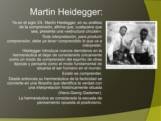 Martin Heidegger:
   Ya en el siglo XX, Martin Heidegger, en su análisis
  de la comprensión, afirma que, cualquiera que sea,
                    presenta una «estructura circular»:
      Toda interpretación, para producir comprensión,
   debe ya tener comprendido lo que va a interpretar.
         Heidegger introduce nuevos derroteros en la
    hermenéutica al dejar de considerarla únicamente
 como un modo de comprensión del espíritu de otras
     épocas y pensarla como el modo fundamental de
                  situarse el ser humano en el mundo:
                                 Existir es comprender.
 Desde entonces su hermenéutica de la facticidad se
convierte en una filosofía que identifica la verdad con
            una interpretación históricamente situada
                               (Hans-Georg Gadamer).
       La hermenéutica es considerada la escuela de
                  pensamiento opuesta al positivismo.
 