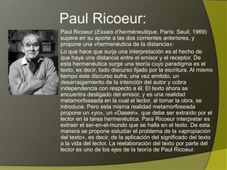 Paul Ricoeur:
Paul Ricoeur (Essais d’herméneutique, París: Seuil, 1969)
supera en su aporte a las dos corrientes anteriores, y
propone una «hermenéutica de la distancia»:
Lo que hace que surja una interpretación es el hecho de
que haya una distancia entre el emisor y el receptor. De
esta hermenéutica surge una teoría cuyo paradigma es el
texto, es decir, todo discurso fijado por la escritura. Al mismo
tiempo este discurso sufre, una vez emitido, un
desarraigamiento de la intención del autor y cobra
independencia con respecto a él. El texto ahora se
encuentra desligado del emisor, y es una realidad
metamorfoseada en la cual el lector, al tomar la obra, se
introduce. Pero esta misma realidad metamorfoseada
propone un «yo», un «Dasein», que debe ser extraído por el
lector en la tarea hermenéutica. Para Ricoeur interpretar es
extraer el ser-en-el-mundo que se halla en el texto. De esta
manera se propone estudiar el problema de la «apropiación
del texto», es decir, de la aplicación del significado del texto
a la vida del lector. La reelaboración del texto por parte del
lector es uno de los ejes de la teoría de Paul Ricoeur.
 