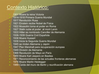 Contexto Histórico:
   1901 Muere la reina Victoria
   1914-1918 Primera Guerra Mundial
   1917 Revolución Rusa
   1921 Einstein recibe Nobel de Física
   1922 Mussolini toma el poder en Roma
   1927 Stalin sube al poder al morir Lenin
   1933 Hitler es nombrado Canciller de Alemania
   1936-1939 Guerra Civil Española
   1938 Muere Husserl
   1939 Inicia la Segunda Guerra Mundial
   1945 se rinden Alemania y Japón
   1947 Plan Marshall para recuperación europea
   1949 División de Alemania
   1968 Revolución de Mayo en París
   1969 Muere Karl Jaspers en Basilea
   1971 Reconocimiento de las actuales fronteras alemanas
   1976 Muere Martin Heidegger
   1989 Caída del muro de Berlin y reunificación alemana
 