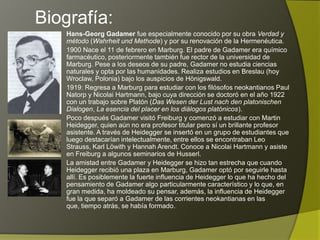 Biografía:
    Hans-Georg Gadamer fue especialmente conocido por su obra Verdad y
    método (Wahrheit und Methode) y por su renovación de la Hermenéutica.
    1900 Nace el 11 de febrero en Marburg. El padre de Gadamer era químico
    farmacéutico, posteriormente también fue rector de la universidad de
    Marburg. Pese a los deseos de su padre, Gadamer no estudia ciencias
    naturales y opta por las humanidades. Realiza estudios en Breslau (hoy
    Wroclaw, Polonia) bajo los auspicios de Hönigswald.
    1919: Regresa a Marburg para estudiar con los filósofos neokantianos Paul
    Natorp y Nicolai Hartmann, bajo cuya dirección se doctoró en el año 1922
    con un trabajo sobre Platón (Das Wesen der Lust nach den platonischen
    Dialogen, La esencia del placer en los diálogos platónicos).
    Poco después Gadamer visitó Freiburg y comenzó a estudiar con Martin
    Heidegger, quien aún no era profesor titular pero sí un brillante profesor
    asistente. A través de Heidegger se insertó en un grupo de estudiantes que
    luego destacarían intelectualmente, entre ellos se encontraban Leo Strauss,
    Karl Löwith y Hannah Arendt. Conoce a Nicolai Hartmann y asiste en
    Freiburg a algunos seminarios de Husserl.
    La amistad entre Gadamer y Heidegger se hizo tan estrecha que cuando
    Heidegger recibió una plaza en Marburg, Gadamer optó por seguirle hasta
    allí. Es posiblemente la fuerte influencia de Heidegger lo que ha hecho del
    pensamiento de Gadamer algo particularmente característico y lo que, en
    gran medida, ha moldeado su pensar, además, la influencia de Heidegger
    fue la que separó a Gadamer de las corrientes neokantianas en las que,
    tiempo atrás, se había formado.
 