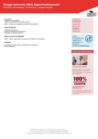 CERTYOU, 37 rue des Mathurins, 75008 PARIS - SAS au capital de 10 000 Euros
Tél : 01 42 93 52 72 - Fax : 01 70 72 02 72 - contact@certyou.com - www.certyou.com
RCS de Paris n° 804 509 461- TVA intracommunautaire FR03 804509461 - APE 8559A
Déclaration d’activité enregistrée sous le N° 11 75 52524 75 auprès du préfet de région d’Ile-de-France
Google Adwords (SEA) Approfondissement
Formation Informatique / E-Marketing / Google Adwords
Paramètrage
Organisation des campagnes
Création de campagnes et manipulation diverses
Atelier : Création d'une campagne complète dans Adwords Editor
Découvrir Bing Ads
Présentation de Bing Ads
Gestion des campagnes et des annonces
Importation de campagne Adwords
Mettre en oeuvre vos campagnes
Atelier : Création, organisation et conseils pour la création de vos campagnes
Conclusion
Les fonctions pour aller plus loin : quelques mots sur les scripts
Questions/Réponses 
16/09/2015
Strasbourg
15/04/2015
26/08/2015
02/12/2015
Toulouse
03/06/2015
23/09/2015
Cette
formation est
également
proposée en
formule
INTRA-ENTREPRISE.
Inclus dans cette formation
Coaching Après-COURS
Pendant 30 jours, votre formateur
sera disponible pour vous aider.
CERTyou s'engage dans la réalisation
de vos objectifs.
Votre garantie 100%
SATISFACTION
Notre engagement 100% satisfaction
vous garantit la plus grande qualité
de formation.
 