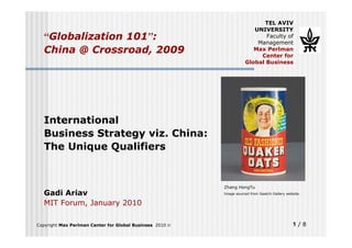 TEL AVIV
                                                                        UNIVERSITY
  “Globalization 101”:                                                      Faculty of
                                                                         Management
  China @ Crossroad, 2009                                               Max Perlman
                                                                          Center for
                                                                     Global Business




  International
  Business Strategy viz. China:
  The Unique Qualifiers


                                                          Zhang HongTu
  Gadi Ariav                                              Image sourced from Saatchi Gallery website.


  MIT Forum, January 2010

Copyright Max Perlman Center for Global Business 2010 ©                                         1/8
 