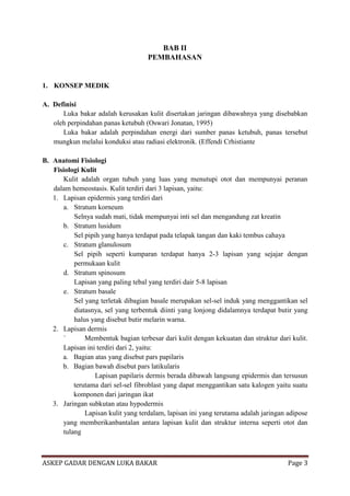 BAB II
PEMBAHASAN

1. KONSEP MEDIK
A. Definisi
Luka bakar adalah kerusakan kulit disertakan jaringan dibawahnya yang disebabkan
oleh perpindahan panas ketubuh (Oswari Jonatan, 1995)
Luka bakar adalah perpindahan energi dari sumber panas ketubuh, panas tersebut
mungkun melalui konduksi atau radiasi elektronik. (Effendi Crhistiante
B. Anatomi Fisiologi
Fisiologi Kulit
Kulit adalah organ tubuh yang luas yang menutupi otot dan mempunyai peranan
dalam hemeostasis. Kulit terdiri dari 3 lapisan, yaitu:
1. Lapisan epidermis yang terdiri dari
a. Stratum korneum
Selnya sudah mati, tidak mempunyai inti sel dan mengandung zat kreatin
b. Stratum lusidum
Sel pipih yang hanya terdapat pada telapak tangan dan kaki tembus cahaya
c. Stratum glanulosum
Sel pipih seperti kumparan terdapat hanya 2-3 lapisan yang sejajar dengan
permukaan kulit
d. Stratum spinosum
Lapisan yang paling tebal yang terdiri dair 5-8 lapisan
e. Stratum basale
Sel yang terletak dibagian basale merupakan sel-sel induk yang menggantikan sel
diatasnya, sel yang terbentuk diinti yang lonjong didalamnya terdapat butir yang
halus yang disebut butir melarin warna.
2. Lapisan dermis
`
Membentuk bagian terbesar dari kulit dengan kekuatan dan struktur dari kulit.
Lapisan ini terdiri dari 2, yaitu:
a. Bagian atas yang disebut pars papilaris
b. Bagian bawah disebut pars latikularis
Lapisan papilaris dermis berada dibawah langsung epidermis dan tersusun
terutama dari sel-sel fibroblast yang dapat menggantikan satu kalogen yaitu suatu
komponen dari jaringan ikat
3. Jaringan subkutan atau hypodermis
Lapisan kulit yang terdalam, lapisan ini yang terutama adalah jaringan adipose
yang memberikanbantalan antara lapisan kulit dan struktur interna seperti otot dan
tulang

ASKEP GADAR DENGAN LUKA BAKAR

Page 3

 