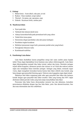 C. Etiologi
1. Bahan kimia : Asam alkali, cuka para, air aki
2. Radiasi : Sinar matahari, terapi radiasi
3. Thermal : Air panas, api, uap panas, asap
4. Elektrik : Kesetrum listrik, sambar petir
D. Manifestasi klinis
Nyeri pada luka
Takikardi dan tekanan darah turun
Adanya kemerahan/bulla pada permukaan kulit yang cidera
Tubuh klien terasa panas
Ekstremitas dingin (perubahan suhu dari panas kedingin)
Perubahan tingkat kesadaran
Dehidrasi (penurunan turgor kulit, penurunan jumlah urine yang keluar)
Peningkatan frekuensi nafas
Keterbatasab mobilitas
E. Patofisiologi Luka Bakar
Luka bakar disebabkan karena pengalihan energi dari suatu sumber panas kepada
tubuh. Panas dapat dipindahkan lewat hantaran atau radiasi elektromagnetik. Luka bakar
dapat dikelompokkan menjadi luka bakar termal, radiasi dan kimia. Destruksi jaringan
terjadi akibat koagulasi, denaturasi protein dan ionisasi isi sel. Kulit dan mukosa saluran
napas atas menipakan lokasi destruksi jaringan. Janingan yang dalam, termasuk organ
visera, dapat mengalami kerusakan karena karena luka bakar elektrik atau kontak yang
lama dengan agen penyebab (burning agen). Nekrosis atau kegagalan organ dapat terjadi.
Dalamnya luka bakar tergantung pada suhu agen penyebab luka bakar dan lamanya
kontak dengan agen penyebab luka bakar tersebut. Suhu yang kurang dari 40°C dapat
ditoleransi dalam periode waktu yang lama tanpa menyebabkan luka bakar
Perawatan luka bakar harus direncanakan menurut luas dan dalamnya, kemudian
perawatannya dilakukan dengan tiga fase luka bakar, yaitu: fase darurat/resusitasi, fase
akut atau intermediate dan fase rehabilitasi.

ASKEP GADAR DENGAN LUKA BAKAR

Page 4

 