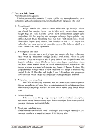 G. Perawatan Luka Bakar
Perawatan di Tempat Kejadian
Prioritas pertama dalam perawatan di tempat kejadian bagi seorang korban luka bakar
adalah mencegah agar orang yang menyelamatkan tidak turut mengalami luka bakar.
1. Mematikan api
Upaya pertama saat terbakar adalah mematikan api misalnya dengan
menyelimuti dan menutup bagian yang terbakar untuk menghentikan pasokan
oksigen bagi api yang menyala. Korban dapat mengusahakan dengan cepat
menjatuhkan diri dan berguling dan mencegah meluasnya bagian pakaian yang
terbakar. Kontak dengan bahan yang panas juga harus cepat diakhiri missal dengan
mencelupkan bagian yang terbakar atau menceburkan diri ke air dingin atau
melepaskan baju yang tersiram air panas. Jika sumber luka bakarnya adalah arus
listnik, sumber listrik harus dipadamkan.
2. Mendinginkan luka bakar
Proses koagulasi protein set di jaringan yang terpajan suhu tinggi berlangsung
terus setelah api dipadamkan sehingga destruksi tetap meluas. Proses ini dapat
dihentikan dengan mendinginkan daerah yang terbakar dan mempertahankan suhu
dingin ini pada jam pertama. Oleh karena itu merendam bagian yang terbakar selama
lima belas menit pertama dalam air sangat bermanfaat untuk menurunkan suhu
jaringan sehingga kerusakan lebih dangkal dan diperkecil. Dengan dernikian luka
yang sebenarnya menuju derajat II dapat dihentikan pada derajat I atau luka yang
menjadi derajat III dihentikan pada tingkat I atau II. Pencelupan atau penyiraman
dapat dilakukan dengan air apa saja yang dingin sekurang-kurangnya 15 menit.
3. Melepaskan benda penghalang
Meskipun pakaian yang menempel pada luka bakar dapat dibiarkan pakaian
lain dan semua barang perhiasan harus segera dilepaskan untuk melakukan penilaian
serta mencegah terjadinya kontriksi sekunder akihat edema yang timbul dengan
cepat.
4. Menutup luka bakar
Luka bakar hams ditutup secepat mungkin untuk memperkecil kemungkinan
kontaminasi bakteri dan meagurangi nyeri dengan mencegah aliran udara agar tidak
mengenai permukaan kulit yang terbakar.
5. Mengirigasi Luka bakar kimia
Luka bakar kimia akibat bahan korosif harus segera dibilas dengan air mengalir. Jika
mengenai mata harus segera dicuci dengan air bersih yang sejuk.

ASKEP GADAR DENGAN LUKA BAKAR

Page 7

 