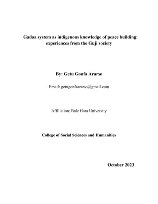 Gadaa system as indigenous knowledge of peace building:
experiences from the Guji society
By: Getu Gonfa Ararso
Email: getugonfaararso@gmail.com
Affiliation: Bule Hora University
College of Social Sciences and Humanities
October 2023
 