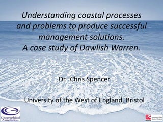 Understanding coastal processes
and problems to produce successful
     management solutions.
 A case study of Dawlish Warren.


              Dr. Chris Spencer

  University of the West of England, Bristol
 