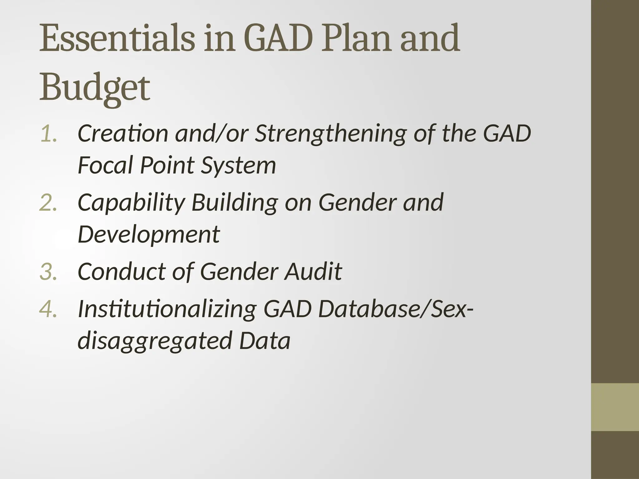 Essentials in GAD Plan and
Budget
1. Creation and/or Strengthening of the GAD
Focal Point System
2. Capability Building on Gender and
Development
3. Conduct of Gender Audit
4. Institutionalizing GAD Database/Sex-
disaggregated Data
 