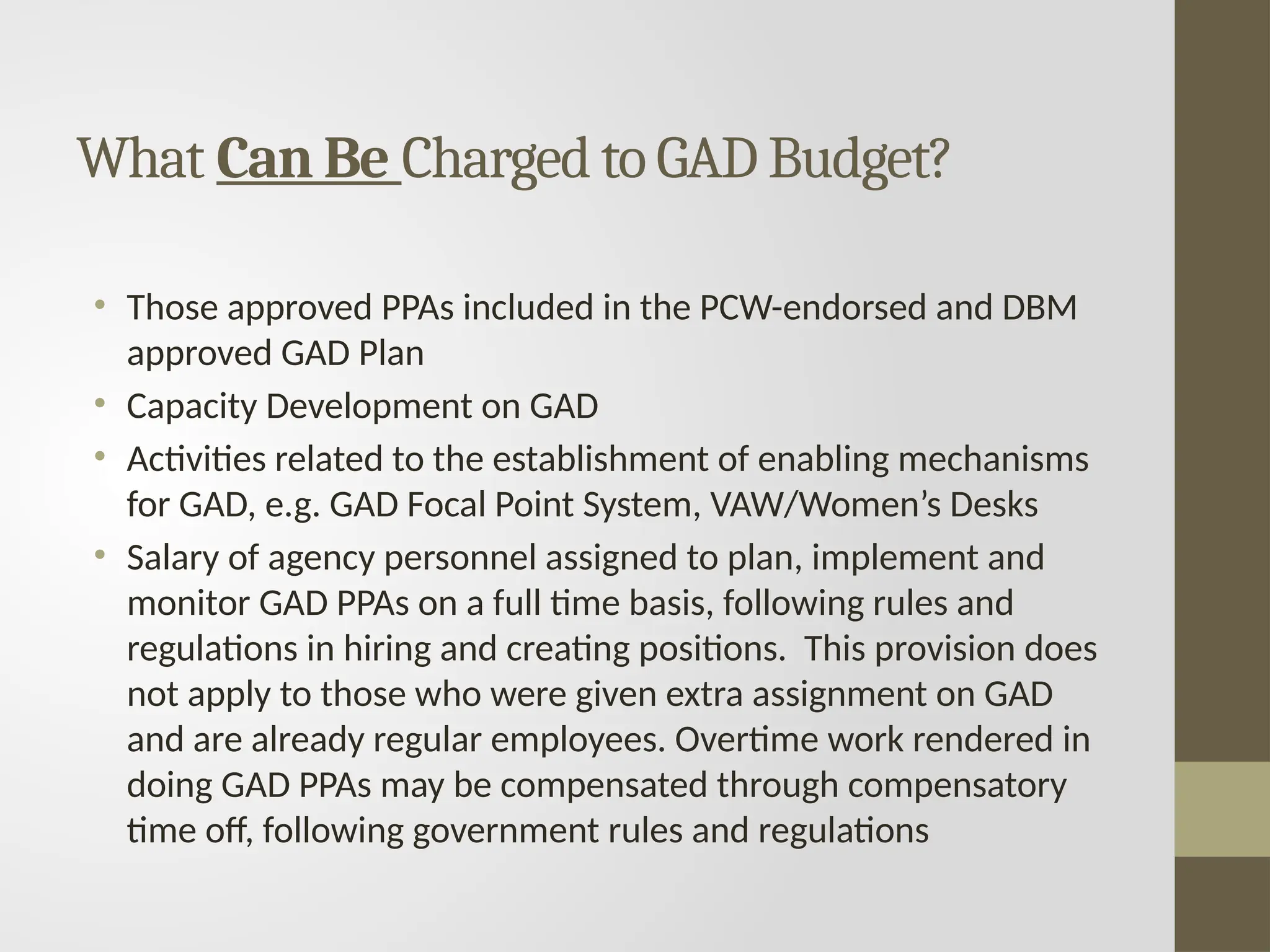• Those approved PPAs included in the PCW-endorsed and DBM
approved GAD Plan
• Capacity Development on GAD
• Activities related to the establishment of enabling mechanisms
for GAD, e.g. GAD Focal Point System, VAW/Women’s Desks
• Salary of agency personnel assigned to plan, implement and
monitor GAD PPAs on a full time basis, following rules and
regulations in hiring and creating positions. This provision does
not apply to those who were given extra assignment on GAD
and are already regular employees. Overtime work rendered in
doing GAD PPAs may be compensated through compensatory
time off, following government rules and regulations
What Can Be Charged to GAD Budget?
 