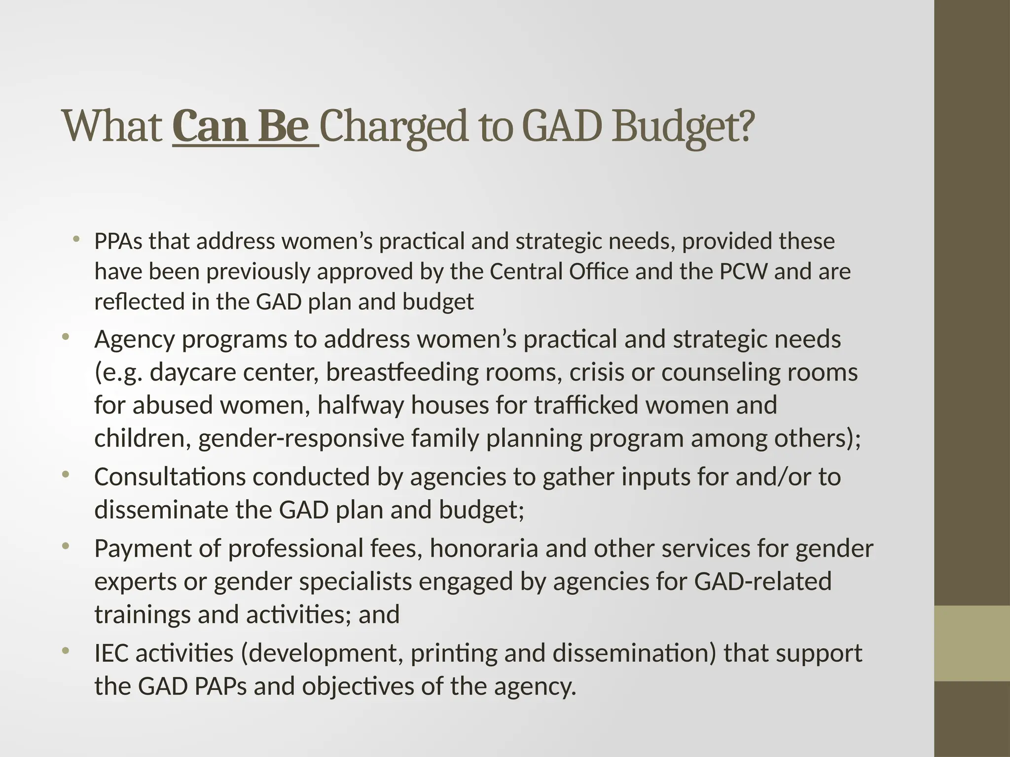 What Can Be Charged to GAD Budget?
• PPAs that address women’s practical and strategic needs, provided these
have been previously approved by the Central Office and the PCW and are
reflected in the GAD plan and budget
• Agency programs to address women’s practical and strategic needs
(e.g. daycare center, breastfeeding rooms, crisis or counseling rooms
for abused women, halfway houses for trafficked women and
children, gender-responsive family planning program among others);
• Consultations conducted by agencies to gather inputs for and/or to
disseminate the GAD plan and budget;
• Payment of professional fees, honoraria and other services for gender
experts or gender specialists engaged by agencies for GAD-related
trainings and activities; and
• IEC activities (development, printing and dissemination) that support
the GAD PAPs and objectives of the agency.
 