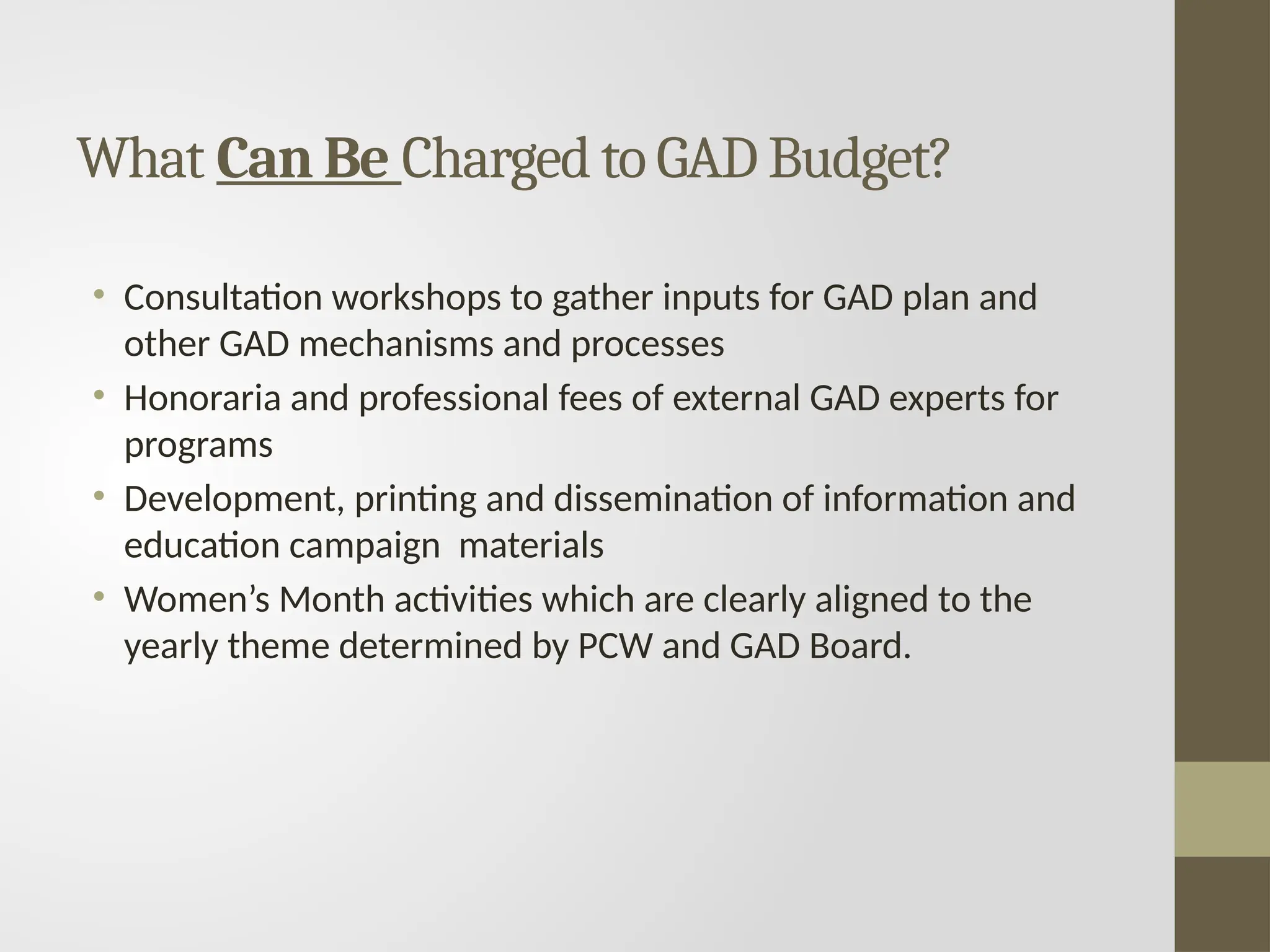 What Can Be Charged to GAD Budget?
• Consultation workshops to gather inputs for GAD plan and
other GAD mechanisms and processes
• Honoraria and professional fees of external GAD experts for
programs
• Development, printing and dissemination of information and
education campaign materials
• Women’s Month activities which are clearly aligned to the
yearly theme determined by PCW and GAD Board.
 