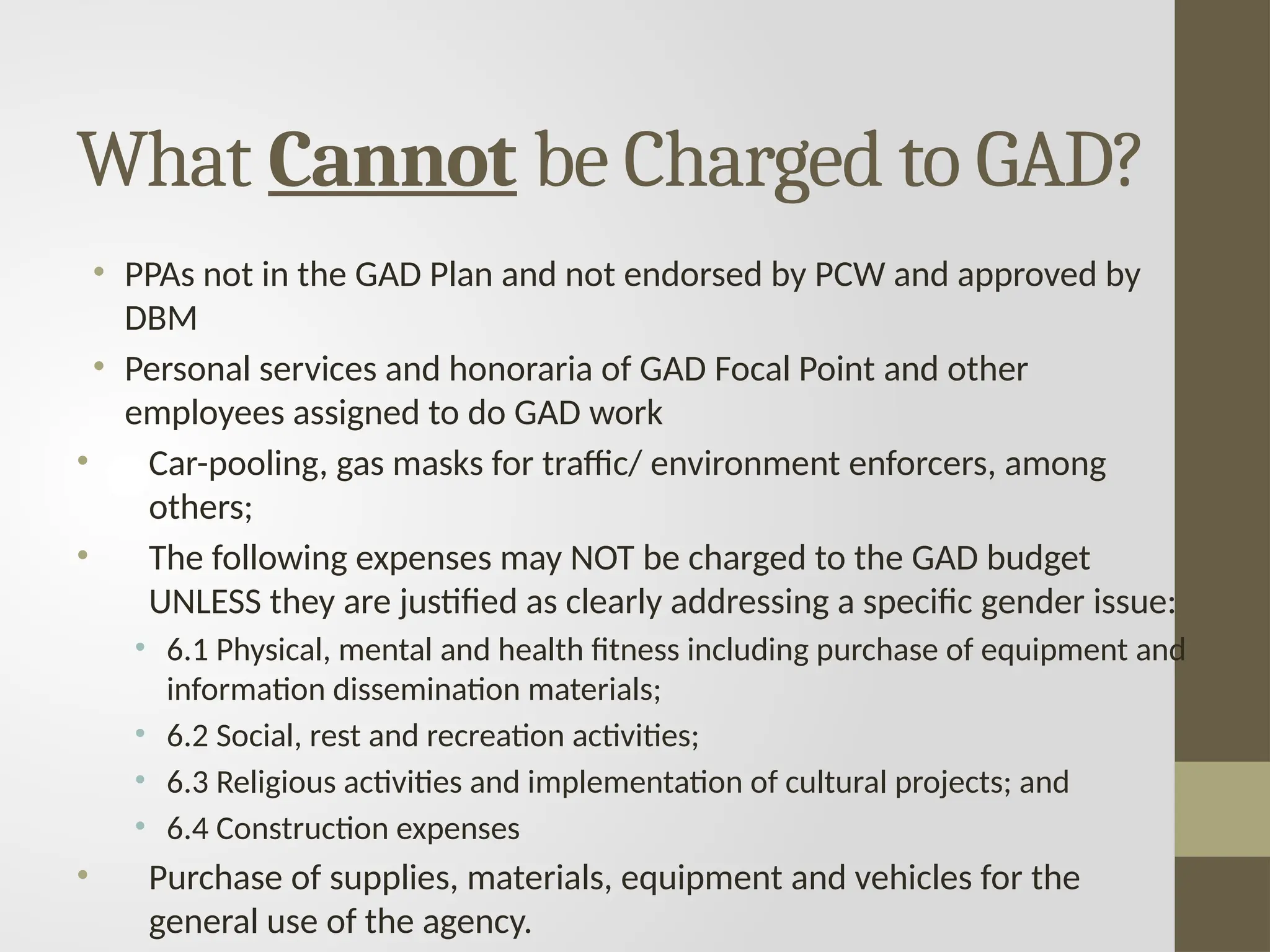 • PPAs not in the GAD Plan and not endorsed by PCW and approved by
DBM
• Personal services and honoraria of GAD Focal Point and other
employees assigned to do GAD work
• Car-pooling, gas masks for traffic/ environment enforcers, among
others;
• The following expenses may NOT be charged to the GAD budget
UNLESS they are justified as clearly addressing a specific gender issue:
• 6.1 Physical, mental and health fitness including purchase of equipment and
information dissemination materials;
• 6.2 Social, rest and recreation activities;
• 6.3 Religious activities and implementation of cultural projects; and
• 6.4 Construction expenses
• Purchase of supplies, materials, equipment and vehicles for the
general use of the agency.
What Cannot be Charged to GAD?
 