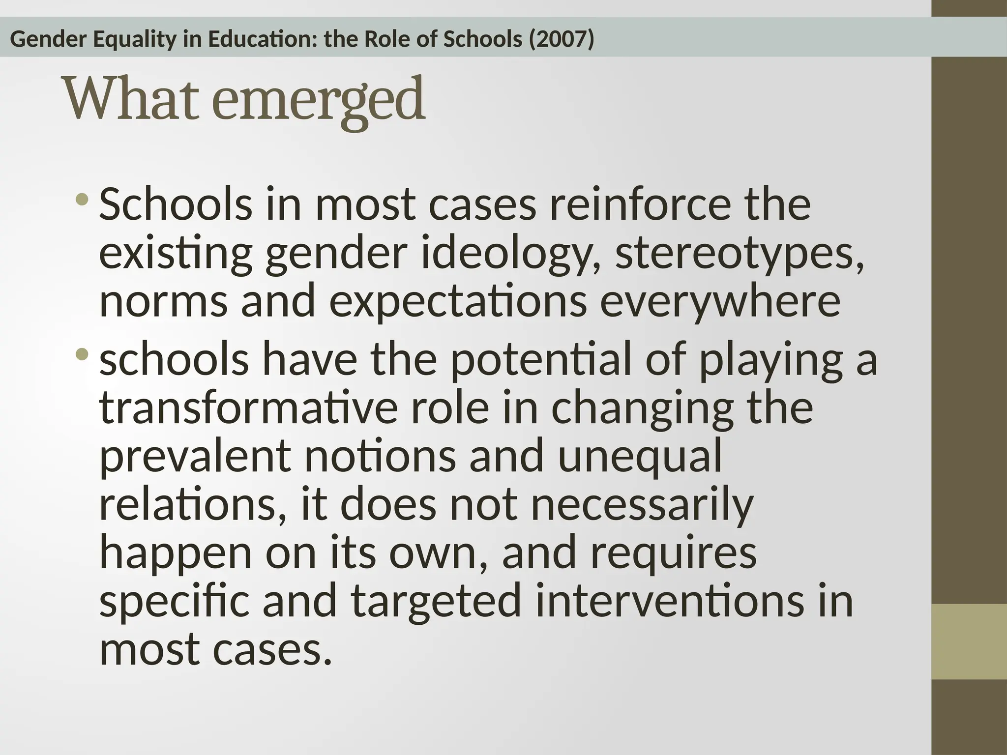 What emerged
• Schools in most cases reinforce the
existing gender ideology, stereotypes,
norms and expectations everywhere
• schools have the potential of playing a
transformative role in changing the
prevalent notions and unequal
relations, it does not necessarily
happen on its own, and requires
specific and targeted interventions in
most cases.
Gender Equality in Education: the Role of Schools (2007)
 