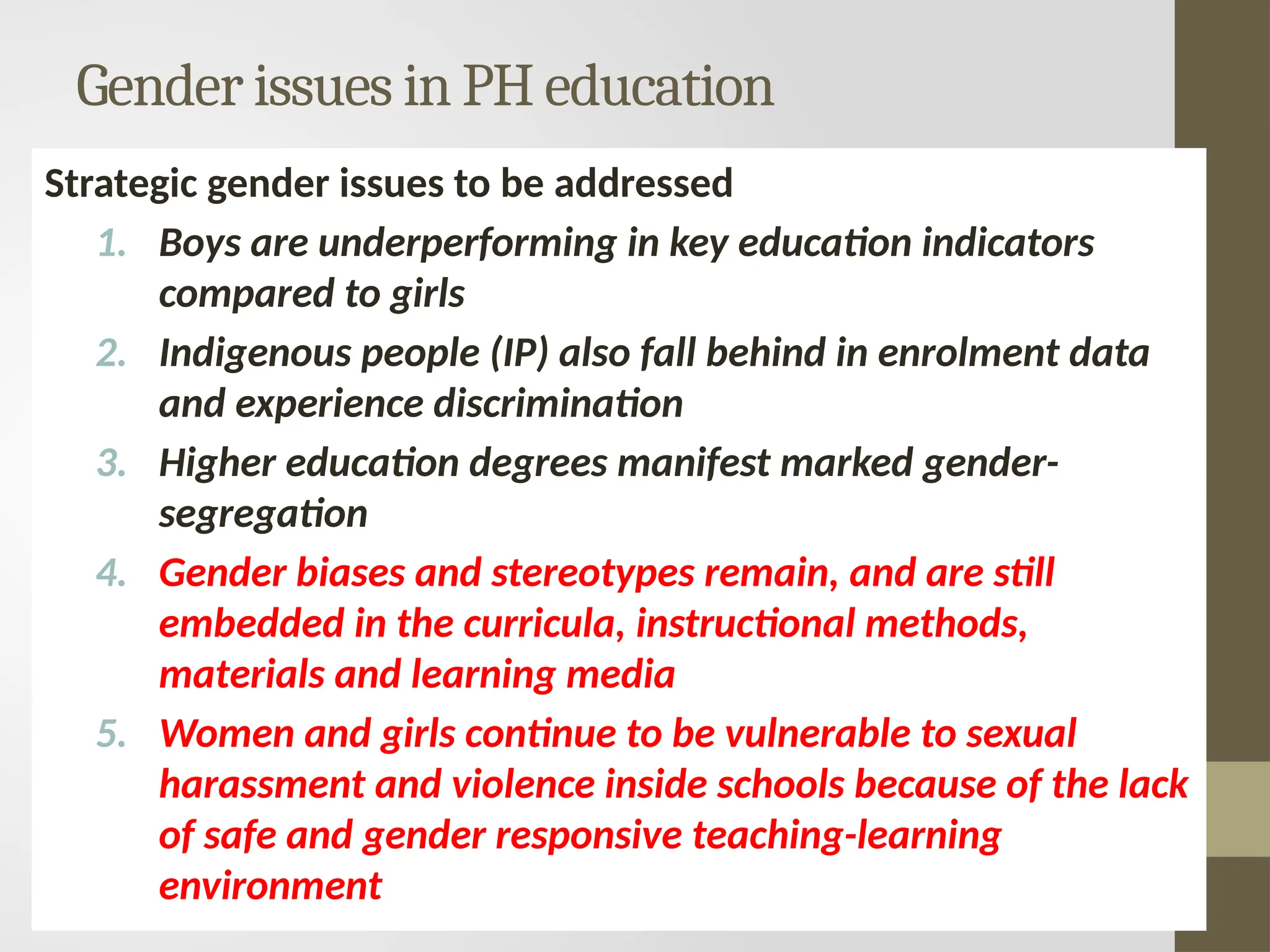 Gender issues in PH education
Strategic gender issues to be addressed
1. Boys are underperforming in key education indicators
compared to girls
2. Indigenous people (IP) also fall behind in enrolment data
and experience discrimination
3. Higher education degrees manifest marked gender-
segregation
4. Gender biases and stereotypes remain, and are still
embedded in the curricula, instructional methods,
materials and learning media
5. Women and girls continue to be vulnerable to sexual
harassment and violence inside schools because of the lack
of safe and gender responsive teaching-learning
environment
 