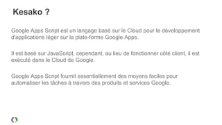Kesako ?

Google Apps Script est un langage basé sur le Cloud pour le développement
d'applications léger sur la plate-forme Google Apps.

Il est basé sur JavaScript, cependant, au lieu de fonctionner côté client, il est
exécuté dans le Cloud de Google.

Google Apps Script fournit essentiellement des moyens faciles pour
automatiser les tâches à travers des produits et services Google.
 