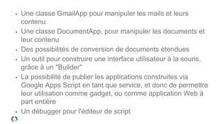 •   Une classe GmailApp pour manipuler les mails et leurs
    contenu
•   Une classe DocumentApp, pour manipuler les documents et
    leur contenu
•   Des possibilités de conversion de documents étendues
•   Un outil pour construire une interface utilisateur à la souris,
    grâce à un "Builder"
•   La possibilité de publier les applications construites via
    Google Apps Script en tant que service, et donc de permettre
    leur utilisation comme gadget, ou comme application Web à
    part entière
•   Un débugger pour l'éditeur de script
 
