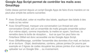 Google App Script permet de contrôler les mails avec
GmailApp
Cette classe permet depuis un script Google Apps de faire d'une manière on ne
peut plus simple les actions suivantes:

•   Avec GmailLabel, créer et modifier des labels, appliquer des labels à des
    mails où les retirer
•   Avec GmailThread, marquer une conversation (un thread est une
    conversation Gmail, soit un ensemble de mails groupés ensemble autour
    d'un même objet), comme importante, la mettre en spam, l'archiver, la
    remettre dans la boîte de réception... tout ce que l'on peut faire via
    l'interface GMail est donc accessible via les Google Apps Script.
•   Avec GMailMessage, contrôler l'ensemble des données d'un mail, en lecture
    et en écriture : Objet, destinataires, contenu, pièces jointes.On pourra par
    exemple en 3 lignes de codes récupérer les pièces jointes d'un mail pour les
    uploader sur un Google Site ... ou inversement.
 