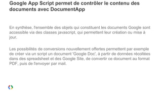 Google App Script permet de contrôler le contenu des
documents avec DocumentApp


En synthèse, l'ensemble des objets qui constituent les documents Google sont
accessible via des classes javascript, qui permettent leur création ou mise à
jour.

Les possibilités de conversions nouvellement offertes permettent par exemple
de créer via un script un document 'Google Doc', à partir de données récoltées
dans des spreadsheet et des Google Site, de convertir ce document au format
PDF, puis de l'envoyer par mail.
 