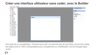 Créer une interface utilisateur sans coder, avec le Builder




Cet outil est un accélérateur. Comme tout outil il ne permet pas de tout faire, et une fois créée,
les objets sont à 100% manipulables pour complément ou modification via les Google Apps
script.
 