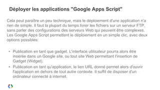 Déployer les applications "Google Apps Script"

Cela peut paraître un peu technique, mais le déploiement d'une application n'a
rien de simple. Il faut la plupart du temps livrer les fichiers sur un serveur FTP,
sans parler des configurations des serveurs Web qui peuvent être complexes.
Les Google Apps Script permettent le déploiement en un simple clic, avec deux
options possibles:

 • Publication en tant que gadget. L'interface utilisateur pourra alors être
   insérée dans un Google site, ou tout site Web permettant l'insertion de
   Gadget (Widget).
 • Publication en tant qu'application, le lien URL donné permet alors d'ouvrir
   l'application en dehors de tout autre contexte. Il suffit de disposer d'un
   ordinateur connecté à internet.
 