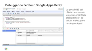 Debugger de l'éditeur Google Apps Script
                                           La possibilité est
                                           offerte de marquer
                                           les points d'arrêt du
                                           programme et de
                                           lancer le debug en
                                           mode pas à pas.
 