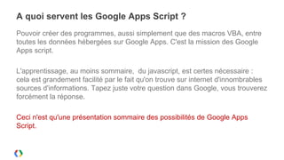 A quoi servent les Google Apps Script ?
Pouvoir créer des programmes, aussi simplement que des macros VBA, entre
toutes les données hébergées sur Google Apps. C'est la mission des Google
Apps script.

L'apprentissage, au moins sommaire, du javascript, est certes nécessaire :
cela est grandement facilité par le fait qu'on trouve sur internet d'innombrables
sources d'informations. Tapez juste votre question dans Google, vous trouverez
forcément la réponse.

Ceci n'est qu'une présentation sommaire des possibilités de Google Apps
Script.
 