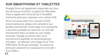 SUR SMARTPHONE ET TABLETTES
Google Drive est également disponible sur tous
les terminaux Android. Le géant de Mountain
View a également annoncé qu’il travaillait
d’arrache pied pour proposer une version iOS.
Drive est aussi doté d’un module d’OCR
(reconnaissance optique de caractère) qui
facilite énormément l’archivage et la recherche.
Il est ainsi possible de retrouver un mot clef
directement dans un texte ou une image
scannée. Google annonce enfin avoir
commencé à exploiter la reconnaissance
d’images : en glissant une image de la Tour
Eiffel dans Drive par exemple, on pourra la
retrouver aisément en saisissant le mot clef «
Tour Eiffel ».
 