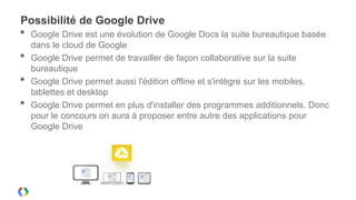Possibilité de Google Drive
•   Google Drive est une évolution de Google Docs la suite bureautique basée
    dans le cloud de Google
•   Google Drive permet de travailler de façon collaborative sur la suite
    bureautique
•   Google Drive permet aussi l'édition offline et s'intègre sur les mobiles,
    tablettes et desktop
•   Google Drive permet en plus d'installer des programmes additionnels. Donc
    pour le concours on aura à proposer entre autre des applications pour
    Google Drive
 