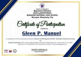 Certificate of Participation
Gleen P. Manuel
is given to
School Principal II
PASTOR P. ABEJUELA, III
Republic of the Philippines
Department of Education
REGION X – NORTHERN MINDANAO
Division of Malaybalay City- District IX
MANAGOK NATIONAL HIGH SCHOOL
Managok, Malaybalay City
in recognition of his/her participation during the Gender and Development (GAD) Orientation Seminar Focusing
on
Gender Sensitivity held at Green Ridge Apartelle, Carbajal St. Malaybalay City on December 15-16, 2023
Given this 16th of December Two Thousand and Twenty- Three at Malaybalay City.
 