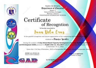 Republic of the Philippines
Department of Education
Region V
School Division Sorsogon
Matnog 1 District
POROPANDAN ELEMENTARY SCHOOL
Is hereby awarded to
Certificate
of Recogntion
In her grateful recognition and sincere appreciation to her unwavering and invaluable services
rendered as
During the conduct of 2-day School-Based Capacity Development and Team Building on Gender
and Development (GAD) pursuant to DepEd order no. 32,s.2017 held at Poropandan Elementary School
on November 10-11, 2022
Given this 11th Day of November, 2022 at Poropandan Elementary School, Poropandan, Matnog
JESSICA G. FUELLAS
School GAD Coordinator
DYRA G. GARDUQUE
Teacher in Charge
ELVIS ROMEO G ZUNIGA
OIC-PSDS
 