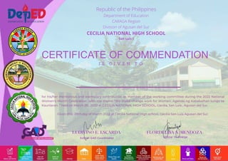 CERTIFICATE OF COMMENDATION
I S G I V E N T O
School GAD Coordinator Officer In-Charge
Republic of the Philippines
Department of Education
CARAGA Region
Division of Agusan del Sur
CECILIA NATIONAL HIGH SCHOOL
San Luis I
for his/her meritorious and exemplary contribution as member of the working committee during the 2022 National
Women's Month Celebration with the theme “We make change work for Women: Agenda ng Kababaihan tungo sa
Kaunlaran. ” held on March 28 , 2022 at CECILIA NATIONAL HIGH SCHOOL, Cecilia, San Luis , Agusan del Sur.
Given this 28th day of March 2022 at Cecilia National High school, Cecilia San Luis Agusan del Sur.
 