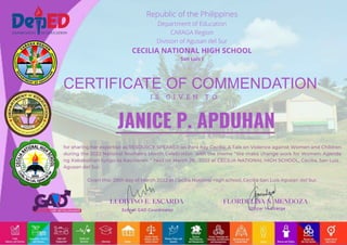 CERTIFICATE OF COMMENDATION
I S G I V E N T O
School GAD Coordinator Officer In-Charge
Republic of the Philippines
Department of Education
CARAGA Region
Division of Agusan del Sur
CECILIA NATIONAL HIGH SCHOOL
San Luis I
for sharing her expertise as RESOURCE SPEAKER on Para Kay Cecilia: A Talk on Violence against Women and Children
during the 2022 National Women's Month Celebration with the theme “We make change work for Women: Agenda
ng Kababaihan tungo sa Kaunlaran. ” held on March 28 , 2022 at CECILIA NATIONAL HIGH SCHOOL, Cecilia, San Luis ,
Agusan del Sur.
Given this 28th day of March 2022 at Cecilia National High school, Cecilia San Luis Agusan del Sur.
JANICE P. APDUHAN
 