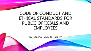 CODE OF CONDUCT AND
ETHICAL STANDARDS FOR
PUBLIC OFFICIALS AND
EMPLOYEES
BY: MAIDA LYNN N. JAGUIT
 