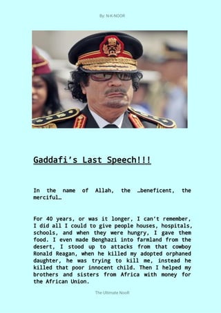 By: N-K-NOOR
The Ultimate NooR
Gaddafi’s Last Speech!!!
In the name of Allah, the …beneficent, the
merciful…
For 40 years, or was it longer, I can’t remember,
I did all I could to give people houses, hospitals,
schools, and when they were hungry, I gave them
food. I even made Benghazi into farmland from the
desert, I stood up to attacks from that cowboy
Ronald Reagan, when he killed my adopted orphaned
daughter, he was trying to kill me, instead he
killed that poor innocent child. Then I helped my
brothers and sisters from Africa with money for
the African Union.
 